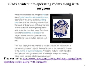 iPads headed into operating rooms along with
                     surgeons




Find out more: http://www.tuaw.com/2010/12/06/ipads-headed-into-
operating-rooms-along-with-surgeons/
                                                                   78
 