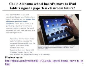 Could Alabama school board's move to iPad
   tablets signal a paperless classroom future?




Find out more:
http://blog.al.com/breaking/2011/01/could_school_boards_move_to_ip.
                                                                 79
html
 