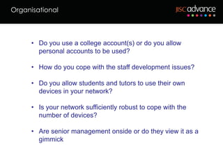 Organisational



      • Do you use a college account(s) or do you allow
        personal accounts to be used?

      • How do you cope with the staff development issues?

      • Do you allow students and tutors to use their own
        devices in your network?

      • Is your network sufficiently robust to cope with the
        number of devices?

      • Are senior management onside or do they view it as a
        gimmick
 