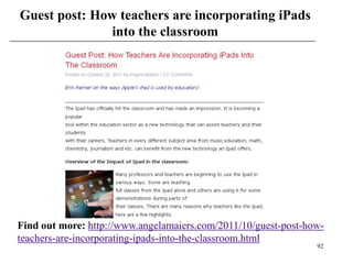 Guest post: How teachers are incorporating iPads
               into the classroom




Find out more: http://www.angelamaiers.com/2011/10/guest-post-how-
teachers-are-incorporating-ipads-into-the-classroom.html
                                                                92
 