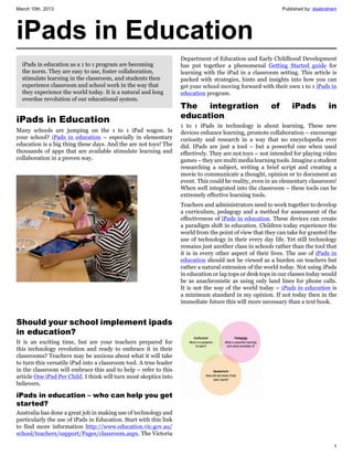 March 10th, 2013                                                                                             Published by: daabraham




iPads in Education
                                                                   Department of Education and Early Childhood Development
  iPads in education as a 1 to 1 program are becoming              has put together a phenomenal Getting Started guide for
  the norm. They are easy to use, foster collaboration,            learning with the iPad in a classroom setting. This article is
  stimulate learning in the classroom, and students then           packed with strategies, hints and insights into how you can
  experience classroom and school work in the way that             get your school moving forward with their own 1 to 1 iPads in
  they experience the world today. It is a natural and long        education program.
  overdue revolution of our educational system.
                                                                   The   integration                    of       iPads          in
                                                                   education
iPads in Education
                                                                   1 to 1 iPads in technology is about learning. These new
Many schools are jumping on the 1 to 1 iPad wagon. Is              devices enhance learning, promote collaboration – encourage
your school? iPads in education – especially in elementary         curiosity and research in a way that no encyclopedia ever
education is a big thing these days. And the are not toys! The     did. IPads are just a tool – but a powerful one when used
thousands of apps that are available stimulate learning and        effectively. They are not toys – not intended for playing video
collaboration in a proven way.                                     games – they are multi media learning tools. Imagine a student
                                                                   researching a subject, writing a brief script and creating a
                                                                   movie to communicate a thought, opinion or to document an
                                                                   event. This could be reality, even in an elementary classroom!
                                                                   When well integrated into the classroom – these tools can be
                                                                   extremely effective learning tools.
                                                                   Teachers and administrators need to work together to develop
                                                                   a curriculum, pedagogy and a method for assessment of the
                                                                   effectiveness of iPads in education. These devices can create
                                                                   a paradigm shift in education. Children today experience the
                                                                   world from the point of view that they can take for granted the
                                                                   use of technology in their every day life. Yet still technology
                                                                   remains just another class in schools rather than the tool that
                                                                   it is in every other aspect of their lives. The use of iPads in
                                                                   education should not be viewed as a burden on teachers but
                                                                   rather a natural extension of the world today. Not using iPads
                                                                   in education or lap tops or desk tops in our classes today would
                                                                   be as anachronistic as using only land lines for phone calls.
                                                                   It is not the way of the world today – iPads in education is
                                                                   a minimum standard in my opinion. If not today then in the
                                                                   immediate future this will more necessary than a text book.


Should your school implement ipads
in education?
It is an exciting time, but are your teachers prepared for
this technology revolution and ready to embrace it in their
classrooms? Teachers may be anxious about what it will take
to turn this versatile iPad into a classroom tool. A true leader
in the classroom will embrace this and to help – refer to this
article One iPad Per Child. I think will turn most skeptics into
believers.

iPads in education – who can help you get
started?
Australia has done a great job in making use of technology and
particularly the use of iPads in Education. Start with this link
to find more information http://www.education.vic.gov.au/
school/teachers/support/Pages/classroom.aspx. The Victoria

                                                                                                                                  1
 