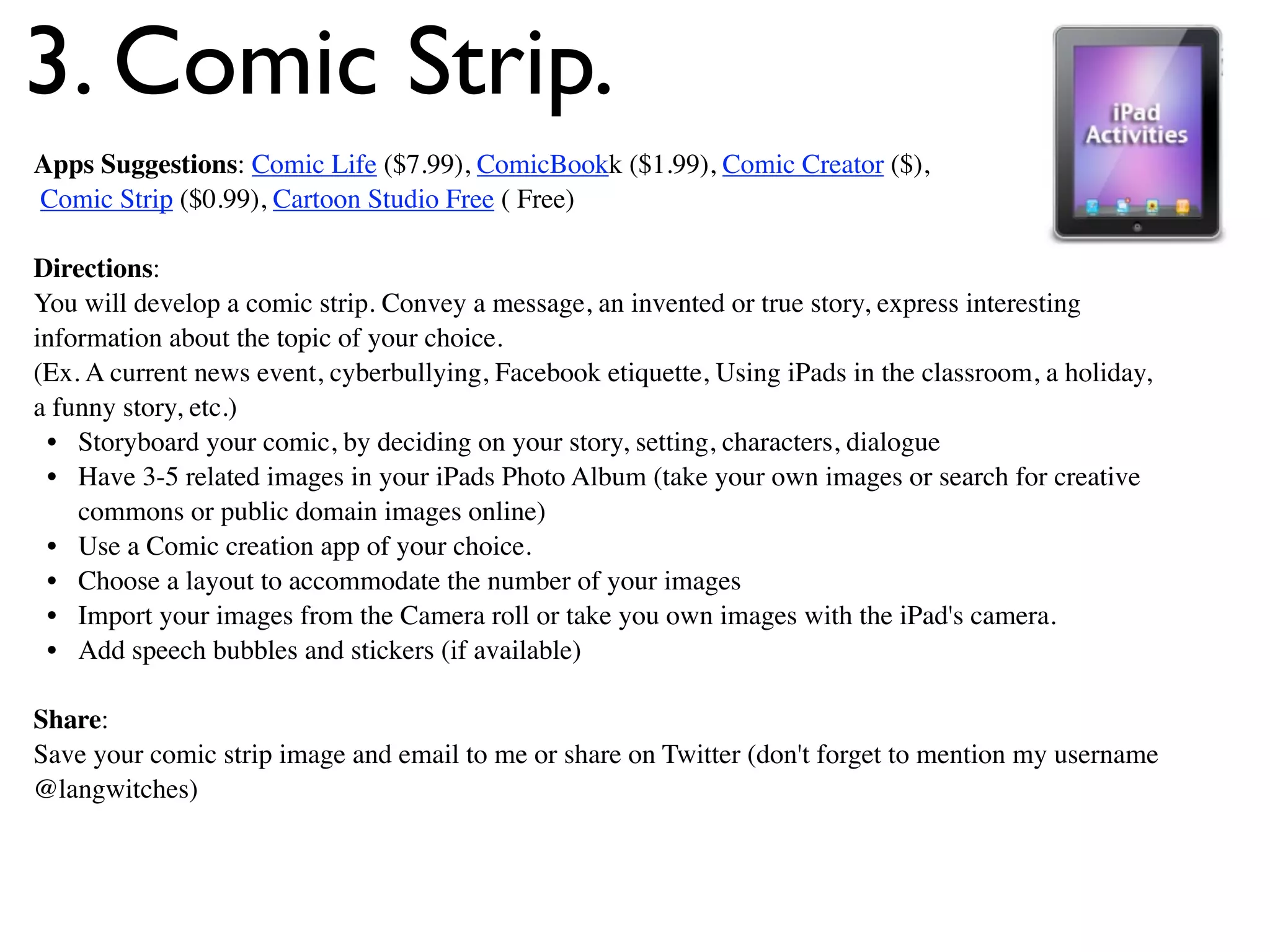 3. Comic Strip.
Apps Suggestions: Comic Life ($7.99), ComicBookk ($1.99), Comic Creator ($),
Comic Strip ($0.99), Cartoon Studio Free ( Free)

Directions:
You will develop a comic strip. Convey a message, an invented or true story, express interesting
information about the topic of your choice.
(Ex. A current news event, cyberbullying, Facebook etiquette, Using iPads in the classroom, a holiday,
a funny story, etc.)
 • Storyboard your comic, by deciding on your story, setting, characters, dialogue
 • Have 3-5 related images in your iPads Photo Album (take your own images or search for creative
    commons or public domain images online)
 • Use a Comic creation app of your choice.
 • Choose a layout to accommodate the number of your images
 • Import your images from the Camera roll or take you own images with the iPad's camera.
 • Add speech bubbles and stickers (if available)

Share:
Save your comic strip image and email to me or share on Twitter (don't forget to mention my username
@langwitches)
 