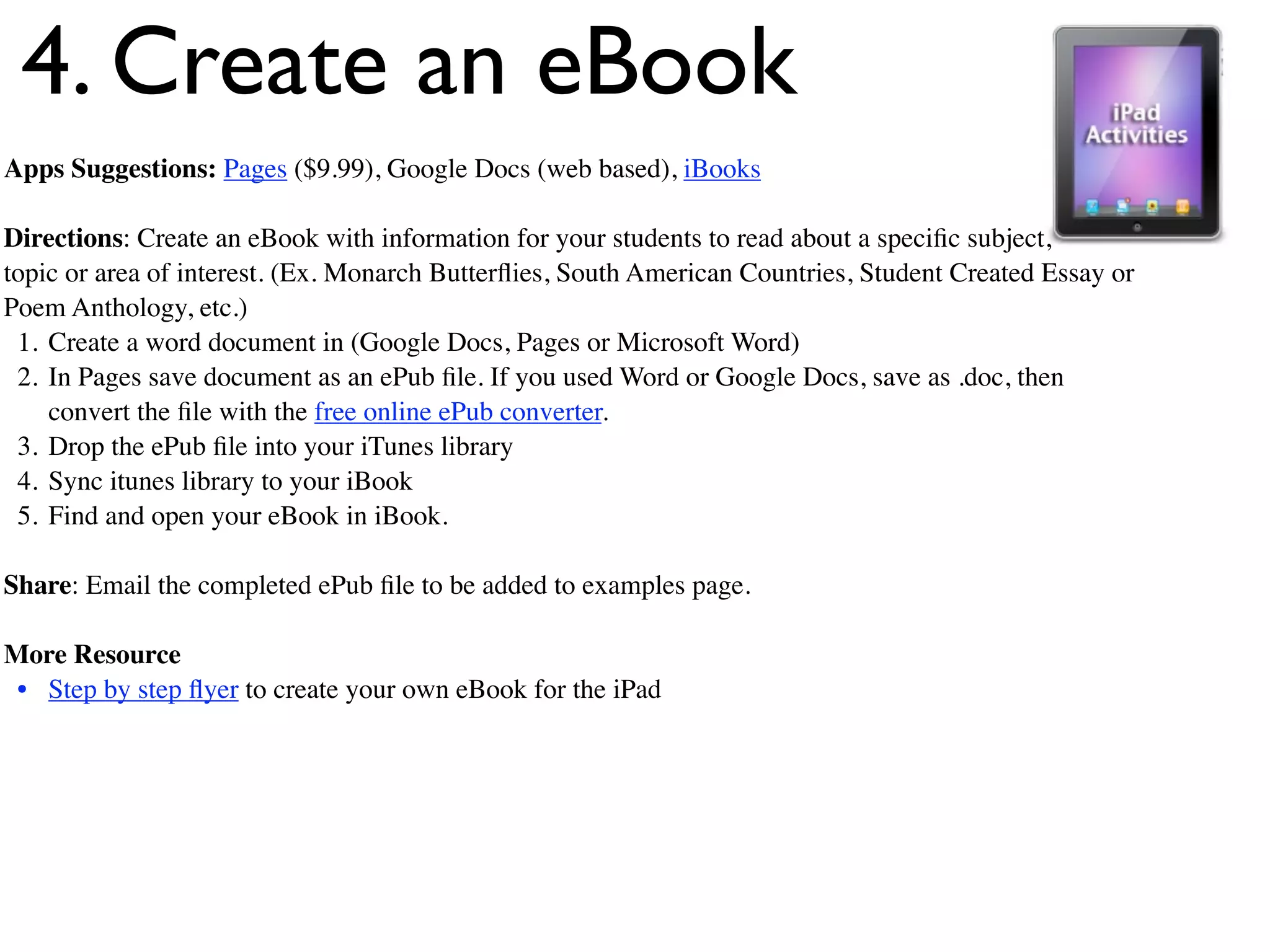 4. Create an eBook
Apps Suggestions: Pages ($9.99), Google Docs (web based), iBooks

Directions: Create an eBook with information for your students to read about a speciﬁc subject,
topic or area of interest. (Ex. Monarch Butterﬂies, South American Countries, Student Created Essay or
Poem Anthology, etc.)
 1. Create a word document in (Google Docs, Pages or Microsoft Word)
 2. In Pages save document as an ePub ﬁle. If you used Word or Google Docs, save as .doc, then
    convert the ﬁle with the free online ePub converter.
 3. Drop the ePub ﬁle into your iTunes library
 4. Sync itunes library to your iBook
 5. Find and open your eBook in iBook.

Share: Email the completed ePub ﬁle to be added to examples page.

More Resource
 • Step by step ﬂyer to create your own eBook for the iPad
 