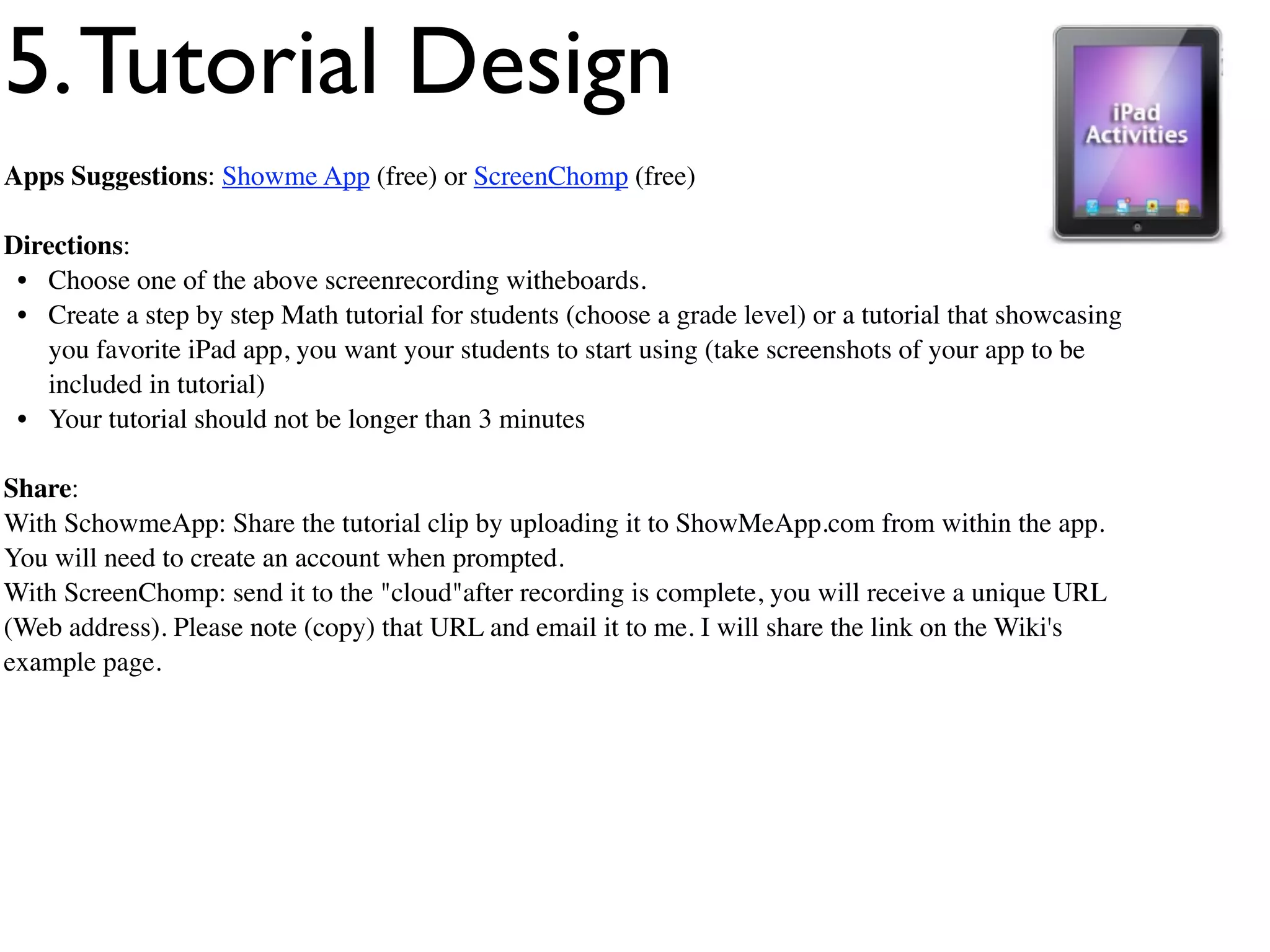 5. Tutorial Design
Apps Suggestions: Showme App (free) or ScreenChomp (free)

Directions:
 • Choose one of the above screenrecording witheboards.
 • Create a step by step Math tutorial for students (choose a grade level) or a tutorial that showcasing
   you favorite iPad app, you want your students to start using (take screenshots of your app to be
   included in tutorial)
 • Your tutorial should not be longer than 3 minutes

Share:
With SchowmeApp: Share the tutorial clip by uploading it to ShowMeApp.com from within the app.
You will need to create an account when prompted.
With ScreenChomp: send it to the "cloud"after recording is complete, you will receive a unique URL
(Web address). Please note (copy) that URL and email it to me. I will share the link on the Wiki's
example page.
 