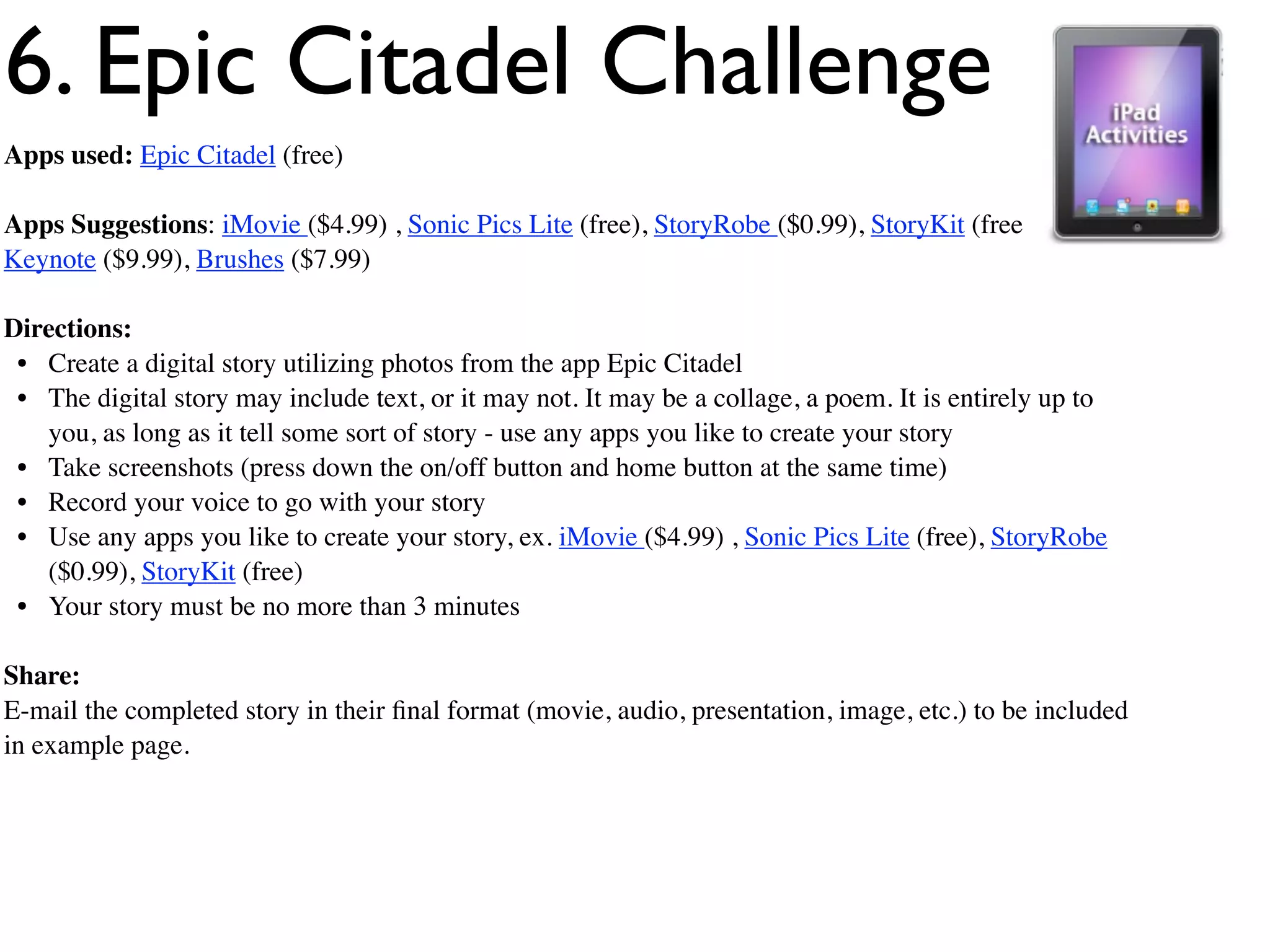 6. Epic Citadel Challenge
Apps used: Epic Citadel (free)

Apps Suggestions: iMovie ($4.99) , Sonic Pics Lite (free), StoryRobe ($0.99), StoryKit (free),
Keynote ($9.99), Brushes ($7.99)

Directions:
 • Create a digital story utilizing photos from the app Epic Citadel
 • The digital story may include text, or it may not. It may be a collage, a poem. It is entirely up to
   you, as long as it tell some sort of story - use any apps you like to create your story
 • Take screenshots (press down the on/off button and home button at the same time)
 • Record your voice to go with your story
 • Use any apps you like to create your story, ex. iMovie ($4.99) , Sonic Pics Lite (free), StoryRobe
   ($0.99), StoryKit (free)
 • Your story must be no more than 3 minutes

Share:
E-mail the completed story in their ﬁnal format (movie, audio, presentation, image, etc.) to be included
in example page.
 