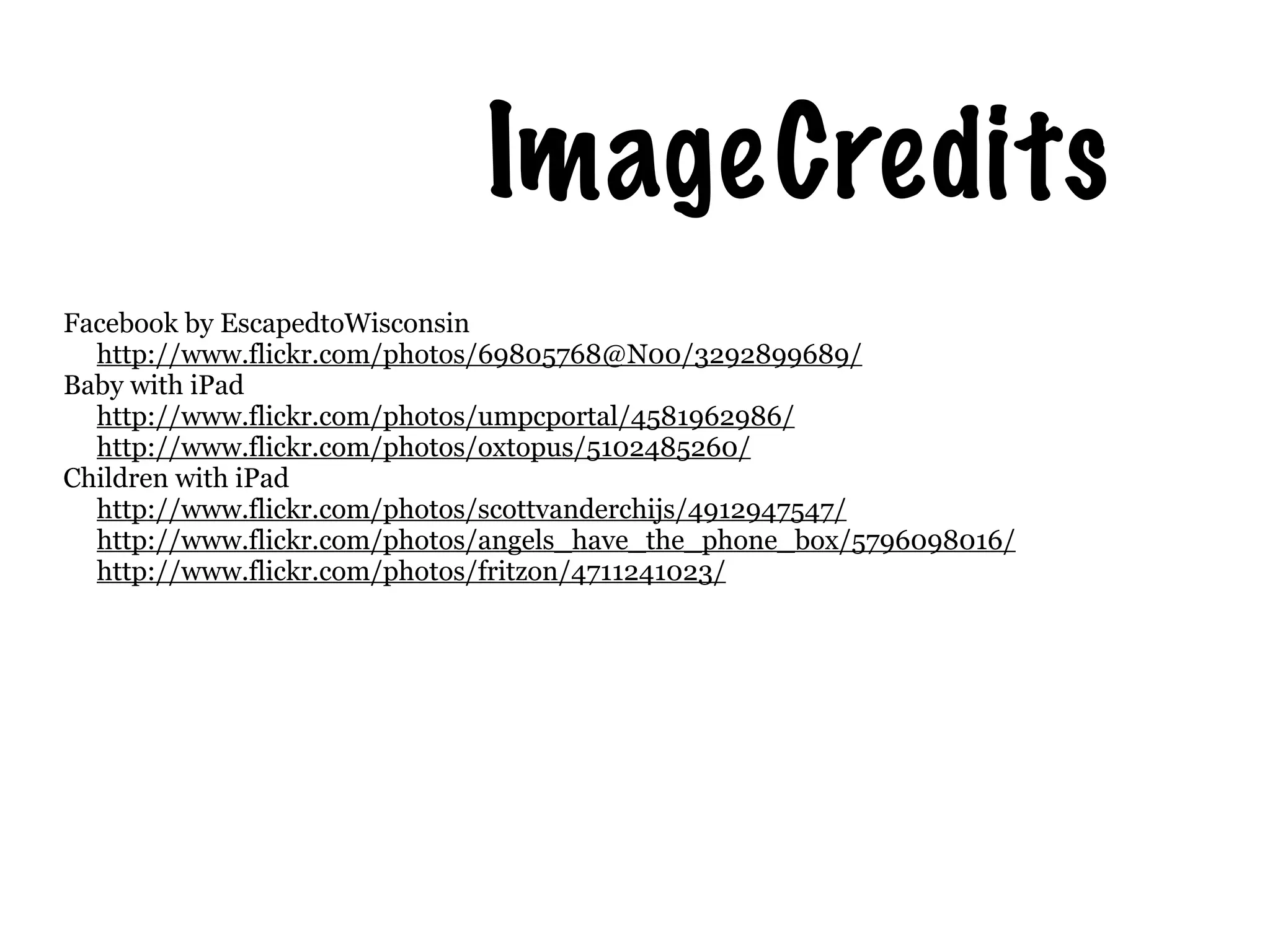 Image Credits
Facebook by EscapedtoWisconsin
  http://www.flickr.com/photos/69805768@N00/3292899689/
Baby with iPad
  http://www.flickr.com/photos/umpcportal/4581962986/
  http://www.flickr.com/photos/oxtopus/5102485260/
Children with iPad
  http://www.flickr.com/photos/scottvanderchijs/4912947547/
  http://www.flickr.com/photos/angels_have_the_phone_box/5796098016/
  http://www.flickr.com/photos/fritzon/4711241023/
 