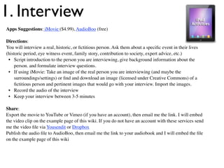 1. Interview
Apps Suggestions: iMovie ($4.99), AudioBoo (free)

Directions:
You will interview a real, historic, or ﬁctitious person. Ask them about a speciﬁc event in their lives
(historic period, eye witness event, family story, contribution to society, expert advice, etc.)
 • Script introduction to the person you are interviewing, give background information about the
    person. and formulate interview questions.
 • If using iMovie: Take an image of the real person you are interviewing (and maybe the
    surroundings/settings) or ﬁnd and download an image (licensed under Creative Commons) of a
    ﬁctitious person and pertinent images that would go with your interview. Import the images.
 • Record the audio of the interview
 • Keep your interview between 3-5 minutes

Share:
Export the movie to YouTube or Vimeo (if you have an account), then email me the link. I will embed
the video clip on the example page of this wiki. If you do not have an account with these services send
me the video ﬁle via Yousendit or Dropbox
Publish the audio ﬁle to AudioBoo, then email me the link to your audiobook and I will embed the ﬁle
on the example page of this wiki
 