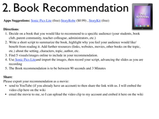 2. Book Recommendation
Apps Suggestions: Sonic Pics Lite (free) StoryRobe ($0.99) , StoryKit (free)

Directions:
 1. Decide on a book that you would like to recommend to a speciﬁc audience (your students, book
    club, parent community, teacher colleague, administrators, etc.)
 2. Write a short script to summarize the book, highlight why you feel your audience would like/
    beneﬁt from reading it. Add further resources (links, websites, movies, other books on the topic,
    etc.) about the setting, characters, topic, author, etc.
 3. Find 5 visuals/images online to include in your recommendation.
 4. Use Sonic Pics Liteand import the images, then record your script, advancing the slides as you are
    recording
 5. The Book recommendation is to be between 90 seconds and 3 Minutes

Share:
Please export your recommendation as a movie:
 • send to YouTube (if you already have an account) to then share the link with us. I will embed the
    video clip here on the wiki
 • email the movie to me, so I can upload the video clip to my account and embed it here on the wiki
 