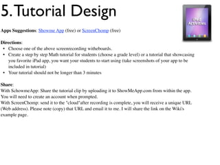 5. Tutorial Design
Apps Suggestions: Showme App (free) or ScreenChomp (free)

Directions:
 • Choose one of the above screenrecording witheboards.
 • Create a step by step Math tutorial for students (choose a grade level) or a tutorial that showcasing
   you favorite iPad app, you want your students to start using (take screenshots of your app to be
   included in tutorial)
 • Your tutorial should not be longer than 3 minutes

Share:
With SchowmeApp: Share the tutorial clip by uploading it to ShowMeApp.com from within the app.
You will need to create an account when prompted.
With ScreenChomp: send it to the "cloud"after recording is complete, you will receive a unique URL
(Web address). Please note (copy) that URL and email it to me. I will share the link on the Wiki's
example page.
 
