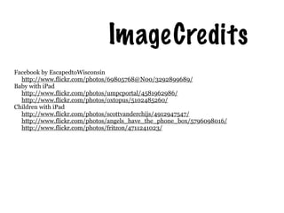 Image Credits
Facebook by EscapedtoWisconsin
  http://www.flickr.com/photos/69805768@N00/3292899689/
Baby with iPad
  http://www.flickr.com/photos/umpcportal/4581962986/
  http://www.flickr.com/photos/oxtopus/5102485260/
Children with iPad
  http://www.flickr.com/photos/scottvanderchijs/4912947547/
  http://www.flickr.com/photos/angels_have_the_phone_box/5796098016/
  http://www.flickr.com/photos/fritzon/4711241023/
 