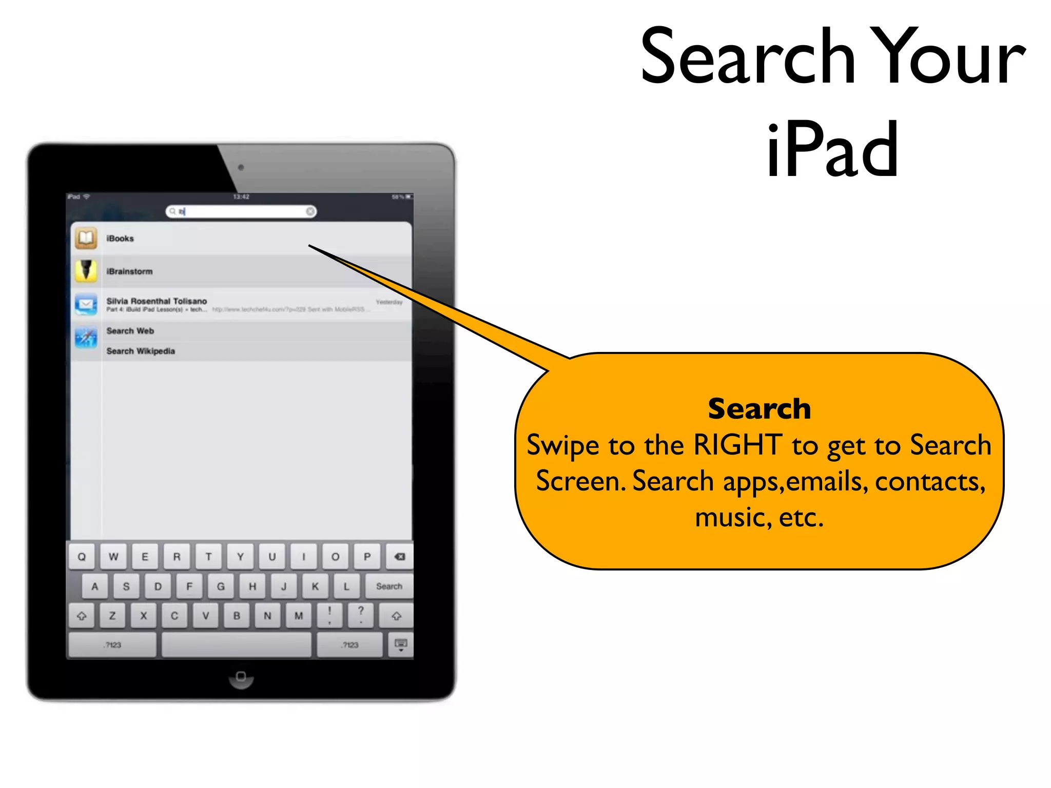 Search Your
            iPad

               Search
Swipe to the RIGHT to get to Search
 Screen. Search apps,emails, contacts,
              music, etc.
 