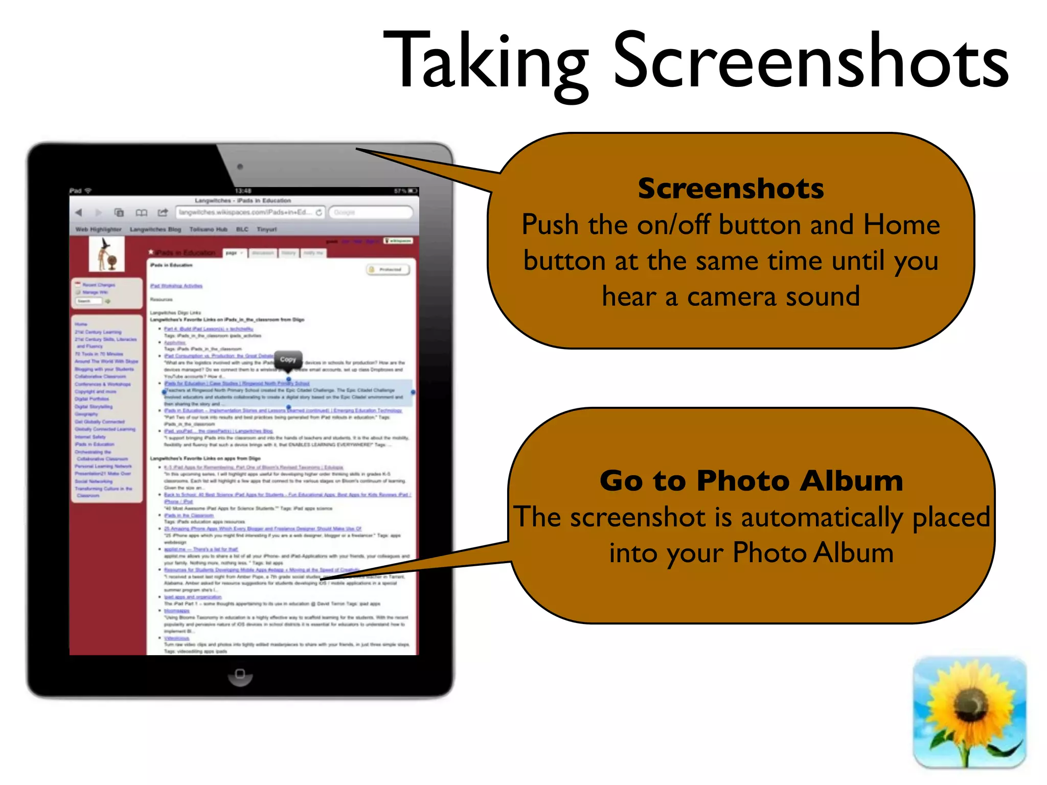 Taking Screenshots
            Screenshots
   Push the on/off button and Home
   button at the same time until you
         hear a camera sound




         Go to Photo Album
   The screenshot is automatically placed
          into your Photo Album
 