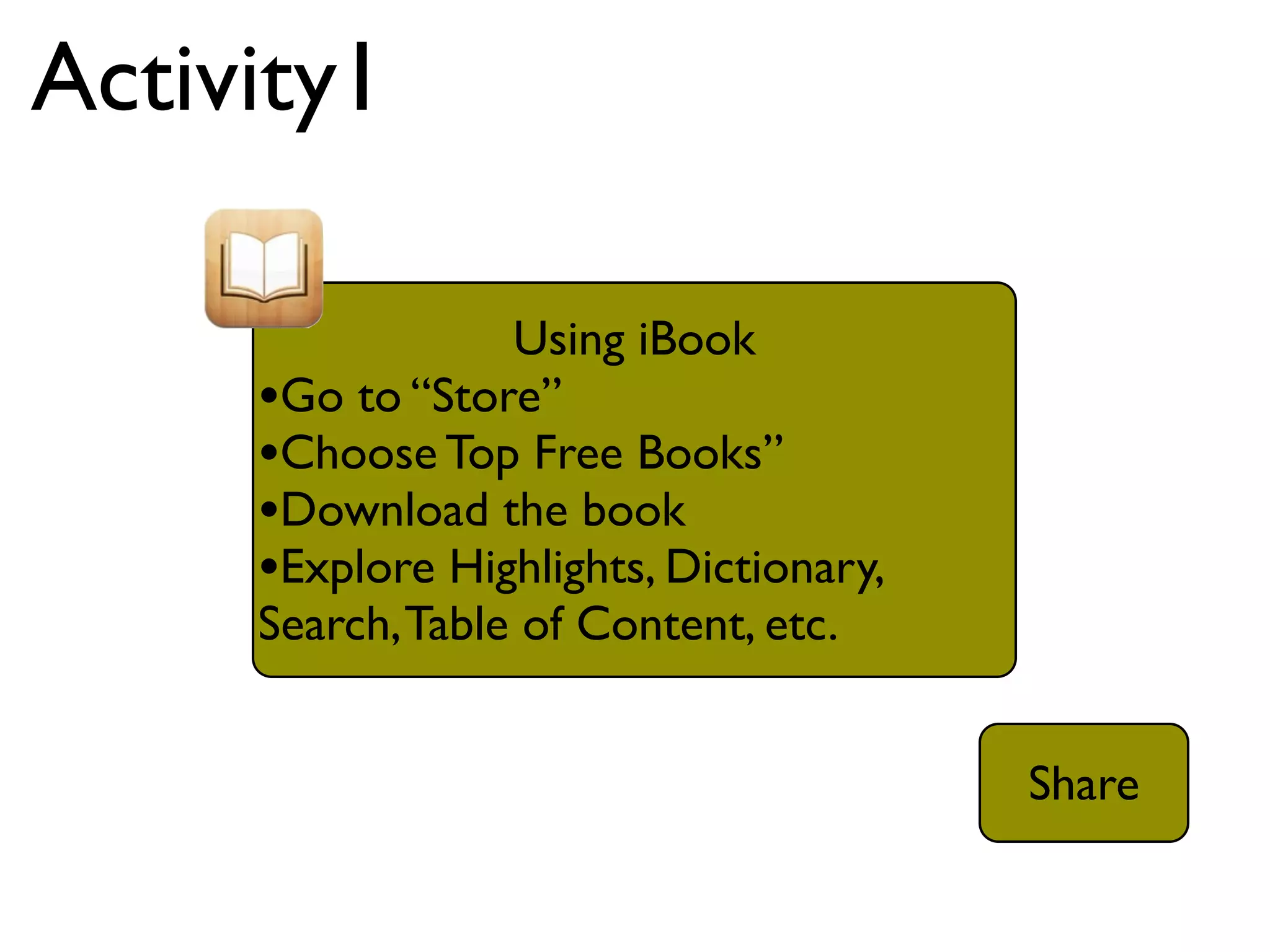 Activity1

                  Using iBook
     •Go to “Store”
     •Choose Top Free Books”
     •Download the book
     •Explore Highlights, Dictionary,
     Search, Table of Content, etc.


                                        Share
 