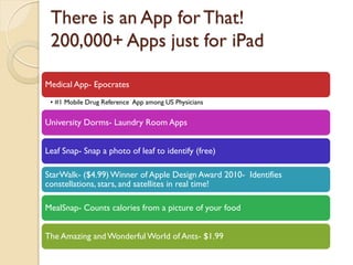 There is an App for That!
 200,000+ Apps just for iPad

Medical App- Epocrates
 • #1 Mobile Drug Reference App among US Physicians


University Dorms- Laundry Room Apps


Leaf Snap- Snap a photo of leaf to identify (free)

StarWalk- ($4.99) Winner of Apple Design Award 2010- Identifies
constellations, stars, and satellites in real time!

MealSnap- Counts calories from a picture of your food


The Amazing and Wonderful World of Ants- $1.99
 
