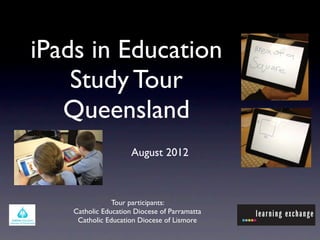 iPads in Education
    Study Tour
   Queensland
                      August 2012



                Tour participants:
    Catholic Education Diocese of Parramatta
     Catholic Education Diocese of Lismore
 