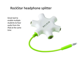 RockStar headphone splitter

Great tool to
enable multiple
students to hear
audio from the
iPad at the same
time
 