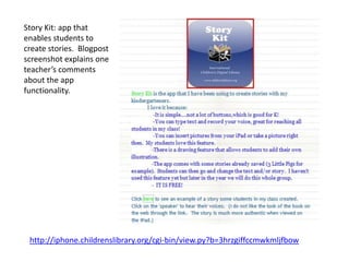 Story Kit: app that
enables students to
create stories. Blogpost
screenshot explains one
teacher’s comments
about the app
functionality.




 http://iphone.childrenslibrary.org/cgi-bin/view.py?b=3hrzgiffccmwkmljfbow
 