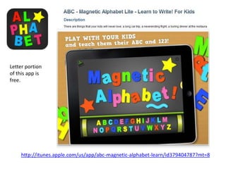 Letter portion
of this app is
free.




    http://itunes.apple.com/us/app/abc-magnetic-alphabet-learn/id379404787?mt=8
 
