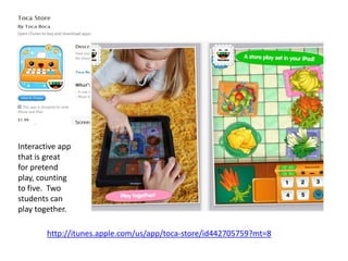 Interactive app
that is great
for pretend
play, counting
to five. Two
students can
play together.

        http://itunes.apple.com/us/app/toca-store/id442705759?mt=8
 