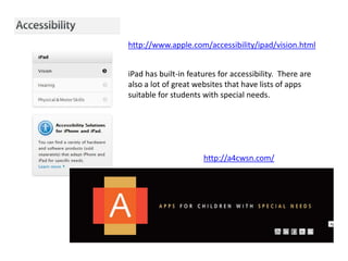 http://www.apple.com/accessibility/ipad/vision.html


iPad has built-in features for accessibility. There are
also a lot of great websites that have lists of apps
suitable for students with special needs.




                      http://a4cwsn.com/
 
