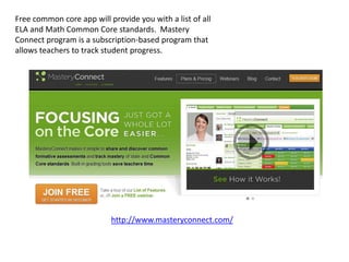 Free common core app will provide you with a list of all
ELA and Math Common Core standards. Mastery
Connect program is a subscription-based program that
allows teachers to track student progress.




                           http://www.masteryconnect.com/
 
