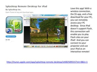 Love this app! With a
                                                          wireless connection,
                                                          the $5 app, and a free
                                                          download for your PC,
                                                          you can remotely
                                                          access your PC
                                                          desktop. Since iPad
                                                          doesn’t support Flash,
                                                          this connection will
                                                          enable you to play
                                                          Flash sites on your
                                                          iPad! And you can
                                                          connect to your
                                                          projector and use
                                                          your iPad as an
                                                          interactive remote!



http://itunes.apple.com/app/splashtop-remote-desktop/id382509315?mt=8&ls=1
 