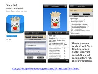 Choose students
                                                        randomly with Stick
                                                        Pick. Also, attach
                                                        level of Bloom’s to
                                                        each child and get
                                                        question stems right
                                                        on your iPad screen.


http://itunes.apple.com/us/app/stick-pick/id436682059?mt=8&ls=1
 