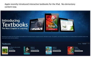 Apple recently introduced interactive textbooks for the iPad. No elementary
content now.
 