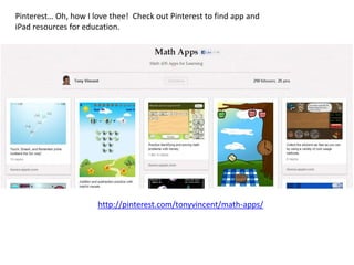 Pinterest… Oh, how I love thee! Check out Pinterest to find app and
iPad resources for education.




                      http://pinterest.com/tonyvincent/math-apps/
 