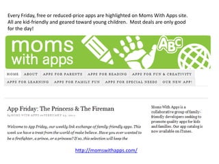 Every Friday, free or reduced-price apps are highlighted on Moms With Apps site.
All are kid-friendly and geared toward young children. Most deals are only good
for the day!




                              http://momswithapps.com/
 