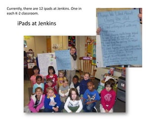 Currently, there are 12 ipads at Jenkins. One in
each K-2 classroom.

      iPads at Jenkins
 