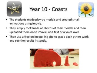 Year 10 - Coasts
• The students made play-do models and created small
  animations using imovie.
• They simply took loads of photos of their models and then
  uploaded them on to imovie, add text or a voice over.
• Then use a free online polling site to grade each others work
  and see the results instantly.
 