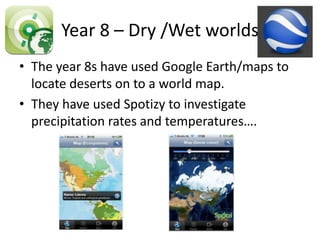 Year 8 – Dry /Wet worlds
• The year 8s have used Google Earth/maps to
  locate deserts on to a world map.
• They have used Spotizy to investigate
  precipitation rates and temperatures….
 