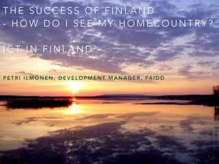 THE SUCCESS OF FINLAND 
- HOW DO I SEE MY HOMECOUNTRY ? 
ICT IN FINLAND 
PETRI ILMONEN, DEVELOPMENT MANAGER, FAIDD 
 