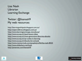 Lisa Nash
Librarian
Learning Exchange
Twitter: @lisanash9
My web resources:
http://learningwithipads.blogspot.com.au/
http://ceparralibrary.blogspot.com.au/
http://www.learningexchange.nsw.edu.au/
http://www.scoop.it/t/ipad-lesson-ideas
http://www.scoop.it/t/next-generation-libraries-ebooks
http://www.scoop.it/t/qr-codes-in-learning
http://www.scoop.it/t/ibooks-for-schools
http://www.mentormob.com/people/profile/lisa-nash-8525
http://www.slideshare.net/lnash
http://pinterest.com/lisanash9/