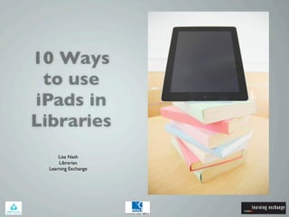 10 Ways
 to use
iPads in
Libraries
      Lisa Nash
      Librarian
  Learning Exchange
 