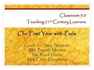 Classroom 5.0
Teaching 21st Century Learners
Our First Year with iPads
Grade 5 – Stoy Students
Mrs. Brenda Morrow
Ms. Randi Harris
Mrs. Claire Dougherty
 