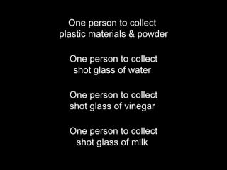 One person to collect
plastic materials & powder
One person to collect
shot glass of water
One person to collect
shot glass of vinegar
One person to collect
shot glass of milk
 