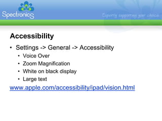 Accessibility
• Settings -> General -> Accessibility
  •   Voice Over
  •   Zoom Magnification
  •   White on black display
  •   Large text
www.apple.com/accessibility/ipad/vision.html
 