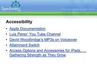 Accessibility
•   Apple Documentation
•   Luis Perez’ You Tube Channel
•   David Woodbridge’s MP3s on Voiceover
•   Attainment Switch
•   Access Options and Accessories for iPads…..
    Gathering Strength as They Grow
 