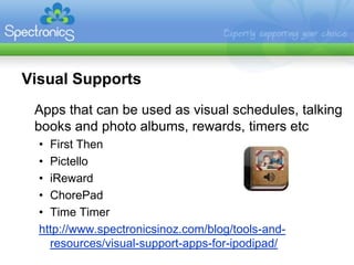 Visual Supports
 Apps that can be used as visual schedules, talking
 books and photo albums, rewards, timers etc
  • First Then
  • Pictello
  • iReward
  • ChorePad
  • Time Timer
  http://www.spectronicsinoz.com/blog/tools-and-
    resources/visual-support-apps-for-ipodipad/
 