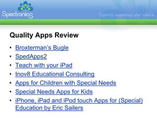Quality Apps Review
•   Broxterman’s Bugle
•   SpedApps2
•   Teach with your iPad
•   Inov8 Educational Consulting
•   Apps for Children with Special Needs
•   Special Needs Apps for Kids
•   iPhone, iPad and iPod touch Apps for (Special)
    Education by Eric Sailers
 