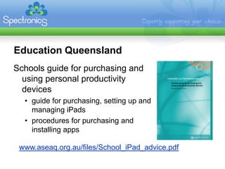 Education Queensland
Schools guide for purchasing and
  using personal productivity
  devices
  • guide for purchasing, setting up and
    managing iPads
  • procedures for purchasing and
    installing apps

 www.aseaq.org.au/files/School_iPad_advice.pdf
 