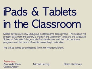 iPads	 &	 Tablets	 
in	 the	 Classroom

Mobile	 devices	 are	 now	 ubiquitous	 in	 classrooms	 across	 Penn.	 This	 session	 will	 
present	 data	 from	 the	 Library’s	 “iPads	 in	 the	 Classroom”	 pilot	 and	 the	 Graduate	 
School	 of	 Education’s	 large-scale	 iPad	 distribution,	 and	 then	 discuss	 those	 
programs	 and	 the	 future	 of	 mobile	 computing	 in	 education.

We	 will	 be	 joined	 by	 colleagues	 from	 the	 Wharton	 School.




Presenters:	
  
Anu	 Vedantham
                  Michael	 Herzog
                  Olaino	 Hardaway
Caitlin	 Shanley
 