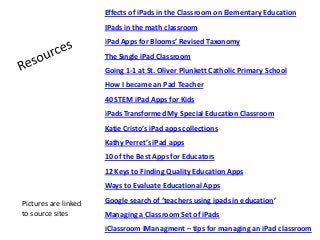 Effects of iPads in the Classroom on Elementary Education
IPads in the math classroom
iPad Apps for Blooms’ Revised Taxonomy
The Single iPad Classroom
Going 1-1 at St. Oliver Plunkett Catholic Primary School
How I became an Pad Teacher
40 STEM iPad Apps for Kids
iPads Transformed My Special Education Classroom
Katie Cristo’s iPad apps collections
Kathy Perret’s iPad apps
10 of the Best Apps for Educators
12 Keys to Finding Quality Education Apps
Ways to Evaluate Educational Apps
Google search of ‘teachers using ipads in education’
Managing a Classroom Set of iPads
iClassroom iManagment – tips for managing an iPad classroom
Pictures are linked
to source sites
 