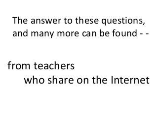 The answer to these questions,
and many more can be found - -
from teachers
who share on the Internet
 