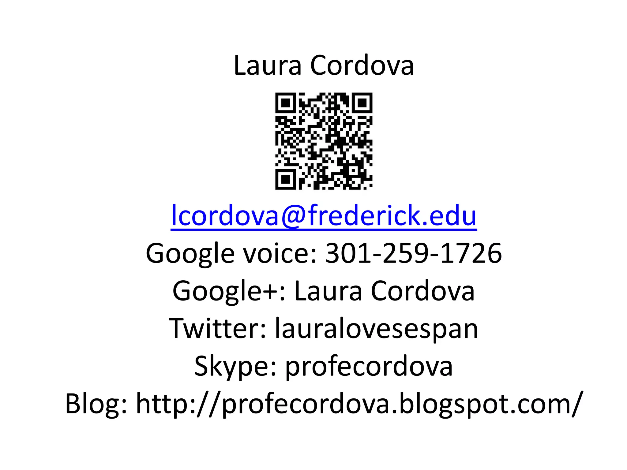 Laura Cordova



         lcordova@frederick.edu
       Google voice: 301-259-1726
         Google+: Laura Cordova
         Twitter: lauralovesespan
           Skype: profecordova
Blog: http://profecordova.blogspot.com/
 