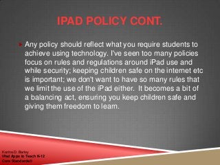  Any policy should reflect what you require students to
achieve using technology. I've seen too many policies
focus on rules and regulations around iPad use and
while security; keeping children safe on the internet etc
is important; we don't want to have so many rules that
we limit the use of the iPad either. It becomes a bit of
a balancing act, ensuring you keep children safe and
giving them freedom to learn.
IPAD POLICY CONT.
Karina D. Barley
iPad Apps to Teach K-12
Core Standards©
 