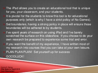  The iPad allows you to create an educational tool that is unique
for you, your classroom, and your students.
 It is pivotal for the students to know this tool is for educational
purposes only (which is why I have a strict policy of No Games).
 Set boundaries, having a strong policy in place will ensure those
boundaries will be adhered to by students.
 I‟ve spent years of research on using iPad and I‟ve barely
scratched the surface on this slideshow. If you choose to do your
own research be prepared to experience some trial and error.
 If you want the benefit of my experience, I have written most of
my research into courses that you can take at your own leisure.
 PLAN PLAN PLAN! Set yourself up for success
 GOODLUCK!
Karina D. Barley
iPad Apps to Teach K-12
Core Standards©
 