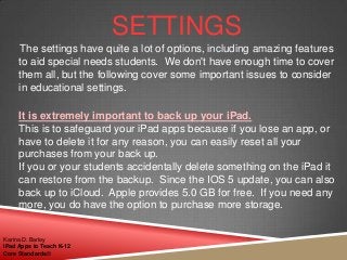 SETTINGS
The settings have quite a lot of options, including amazing features
to aid special needs students. We don't have enough time to cover
them all, but the following cover some important issues to consider
in educational settings.
It is extremely important to back up your iPad.
This is to safeguard your iPad apps because if you lose an app, or
have to delete it for any reason, you can easily reset all your
purchases from your back up.
If you or your students accidentally delete something on the iPad it
can restore from the backup. Since the IOS 5 update, you can also
back up to iCloud. Apple provides 5.0 GB for free. If you need any
more, you do have the option to purchase more storage.
Karina D. Barley
iPad Apps to Teach K-12
Core Standards©
 